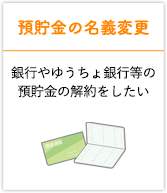 預貯金の名義変更 銀行やゆうちょ銀行等の預貯金の解約をしたい